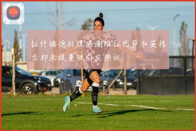 拉什福德社媒感谢维拉巴萨和英格兰却未提曼联引发热议