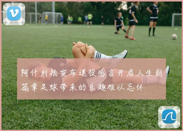 阿什利扬宣布退役感言开启人生新篇章足球带来的乐趣难以忘怀