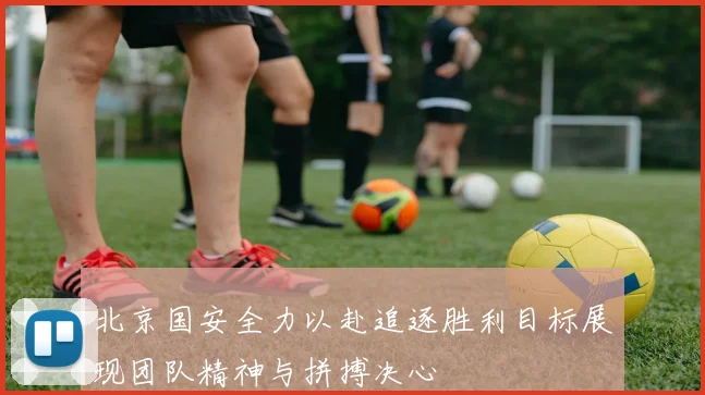 北京国安全力以赴追逐胜利目标展现团队精神与拼搏决心
