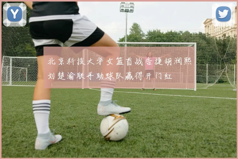 北京科技大学女篮首战告捷胡润熙刘楚渝联手助球队赢得开门红