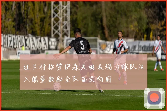 杜兰特称赞伊森关键表现为球队注入能量激励全队奋发向前