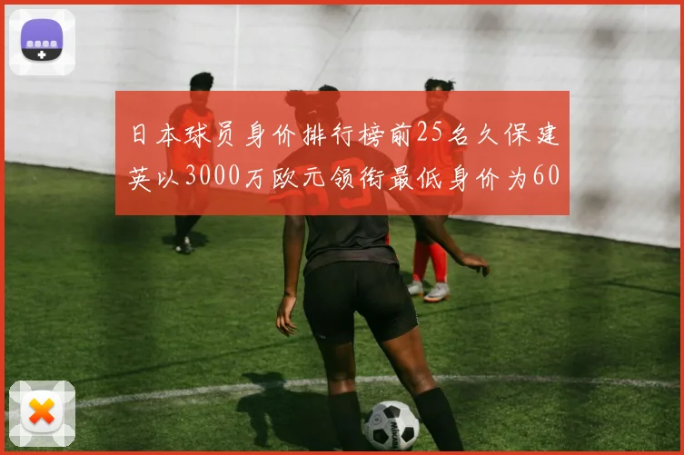 日本球员身价排行榜前25名久保建英以3000万欧元领衔最低身价为600万欧元