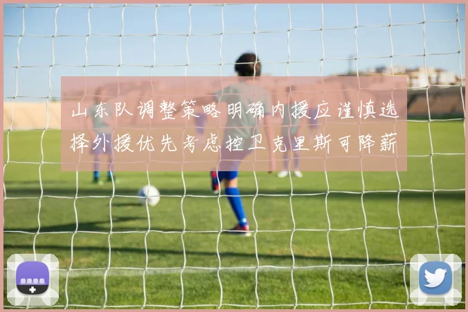 山东队调整策略明确内援应谨慎选择外援优先考虑控卫克里斯可降薪续约
