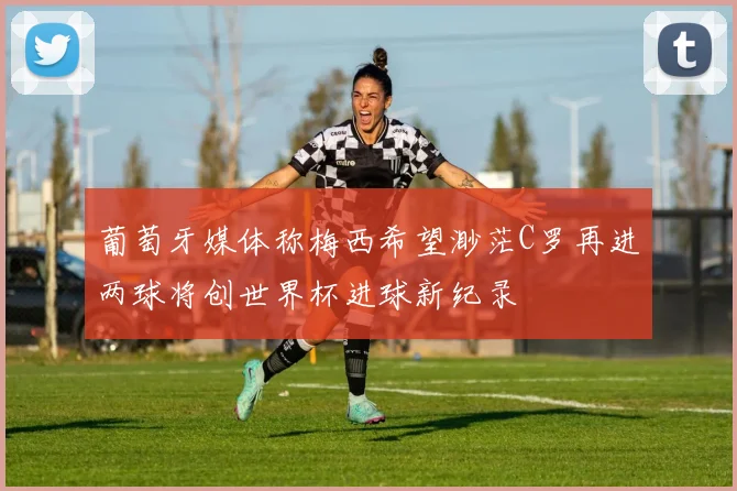 葡萄牙媒体称梅西希望渺茫C罗再进两球将创世界杯进球新纪录