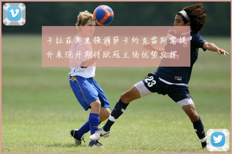 卡拉菲奥里强调萨卡约克雷斯需提升表现并期待欧冠主场优势发挥