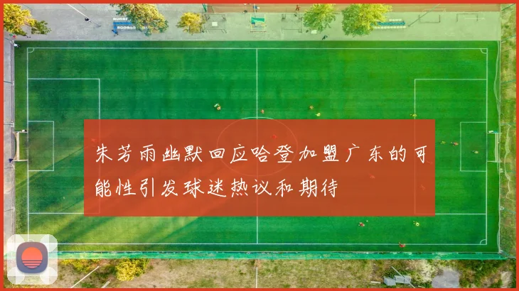 朱芳雨幽默回应哈登加盟广东的可能性引发球迷热议和期待