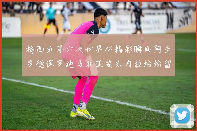 梅西分享六次世界杯精彩瞬间阿圭罗德保罗迪马利亚安东内拉纷纷留言互动