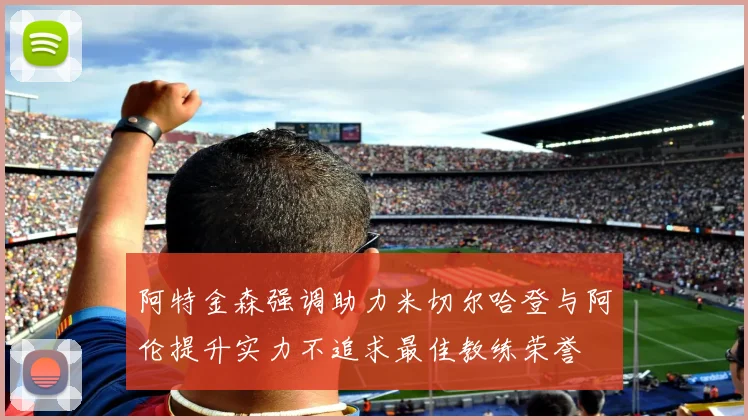 阿特金森强调助力米切尔哈登与阿伦提升实力不追求最佳教练荣誉