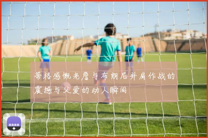 蒂格感慨老詹与布朗尼并肩作战的震撼与父爱的动人瞬间