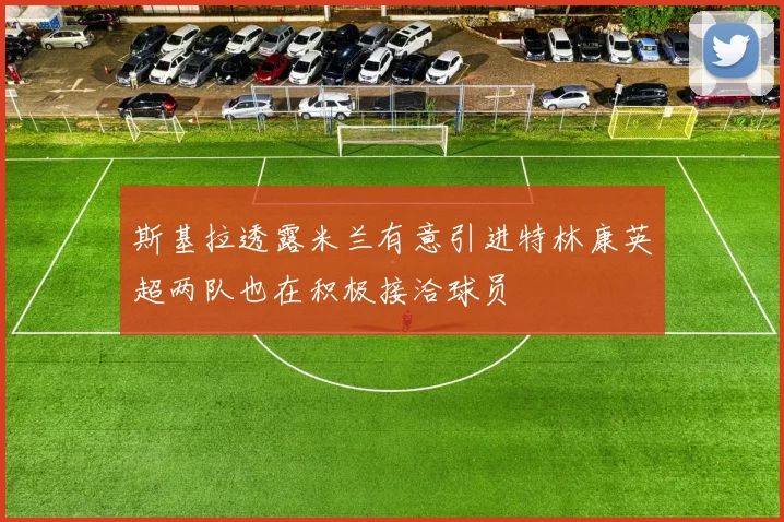 斯基拉透露米兰有意引进特林康英超两队也在积极接洽球员