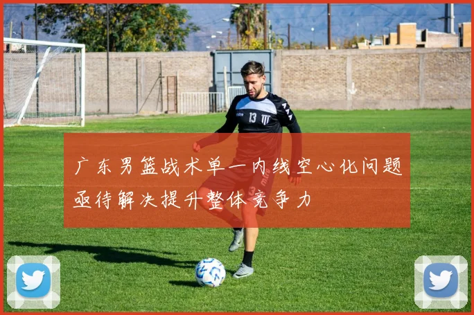 广东男篮战术单一内线空心化问题亟待解决提升整体竞争力