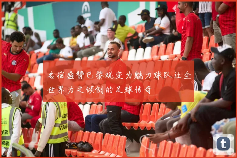 名宿盛赞巴黎蜕变为魅力球队让全世界为之倾倒的足球传奇