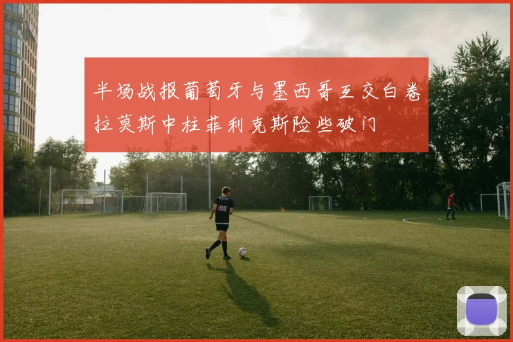半场战报葡萄牙与墨西哥互交白卷拉莫斯中柱菲利克斯险些破门