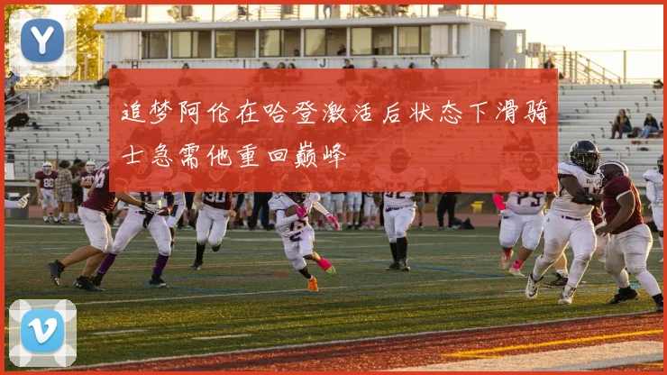 追梦阿伦在哈登激活后状态下滑骑士急需他重回巅峰