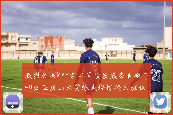 激烈对决MVP前二同场发威各自砍下40分亚历山大罚球表现惊艳文班仅得4罚机会