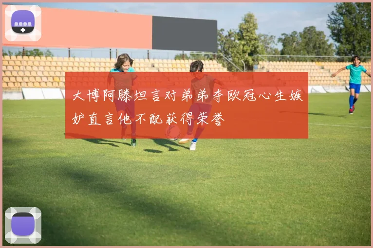 大博阿滕坦言对弟弟夺欧冠心生嫉妒直言他不配获得荣誉